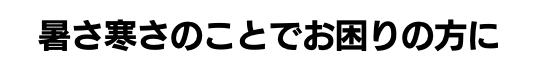 暑さ寒さのことでお困りの方に